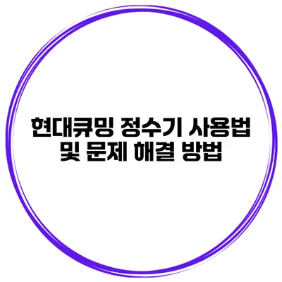 현대큐밍 정수기 사용법 및 문제 해결 방법